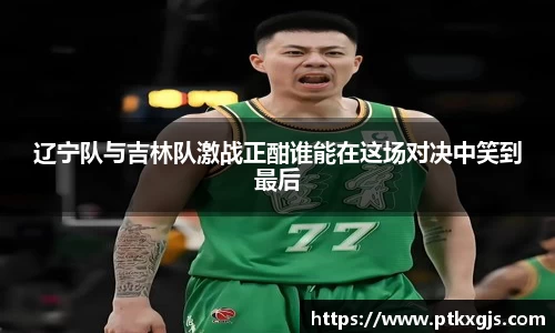 辽宁队与吉林队激战正酣谁能在这场对决中笑到最后