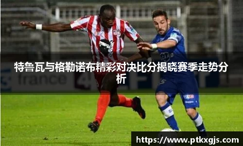 特鲁瓦与格勒诺布精彩对决比分揭晓赛季走势分析