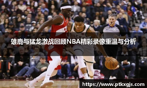 雄鹿与猛龙激战回顾NBA精彩录像重温与分析