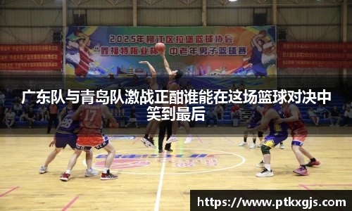 广东队与青岛队激战正酣谁能在这场篮球对决中笑到最后