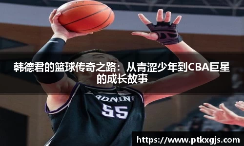 韩德君的篮球传奇之路：从青涩少年到CBA巨星的成长故事