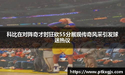 科比在对阵奇才时狂砍55分展现传奇风采引发球迷热议