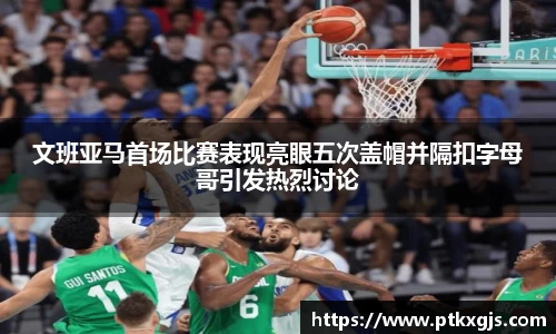 文班亚马首场比赛表现亮眼五次盖帽并隔扣字母哥引发热烈讨论